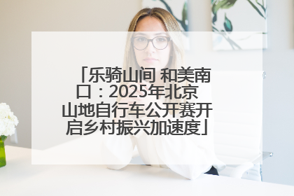 乐骑山间 和美南口：2025年北京山地自行车公开赛开启乡村振兴加速度