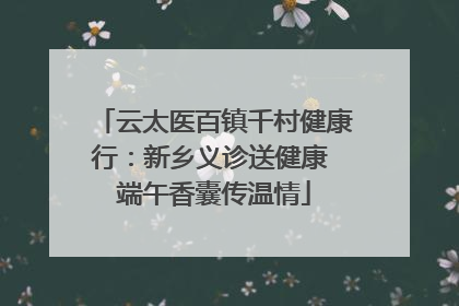 云太医百镇千村健康行：新乡义诊送健康 端午香囊传温情