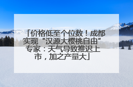 价格低至个位数！成都实现“汉源大樱桃自由” 专家：天气导致推迟上市，加之产量大