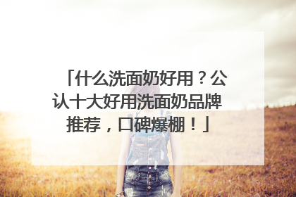 什么洗面奶好用？公认十大好用洗面奶品牌推荐，口碑爆棚！