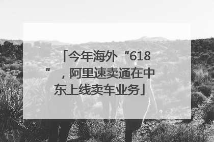 今年海外“618”，阿里速卖通在中东上线卖车业务