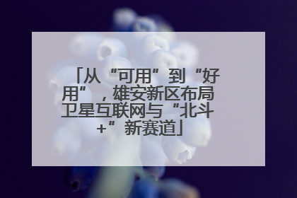从“可用”到“好用”，雄安新区布局卫星互联网与“北斗+”新赛道