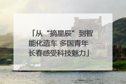 从“摘星辰”到智能化造车 多国青年长春感受科技魅力