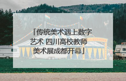 传统美术遇上数字艺术 四川高校教师美术展成都开幕