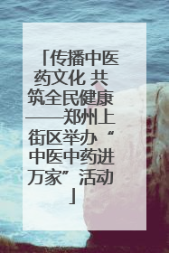 传播中医药文化 共筑全民健康——郑州上街区举办“中医中药进万家”活动