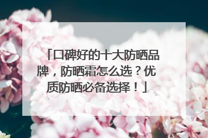 口碑好的十大防晒品牌，防晒霜怎么选？优质防晒必备选择！