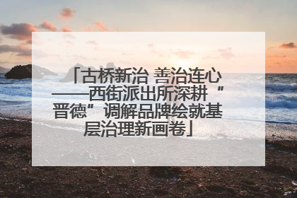 古桥新治 善治连心——西街派出所深耕“晋德”调解品牌绘就基层治理新画卷