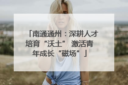 南通通州：深耕人才培育“沃土” 激活青年成长“磁场”