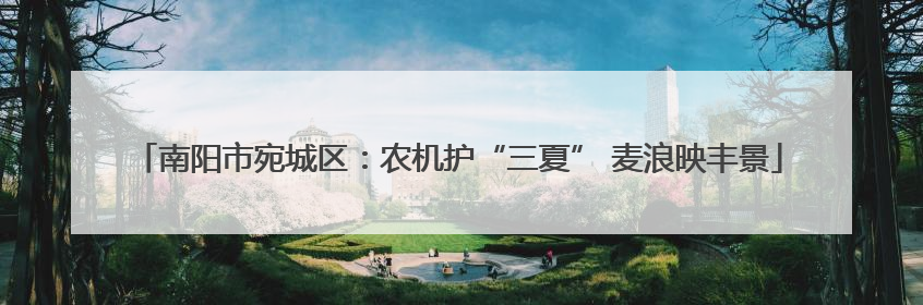 南阳市宛城区：农机护“三夏” 麦浪映丰景