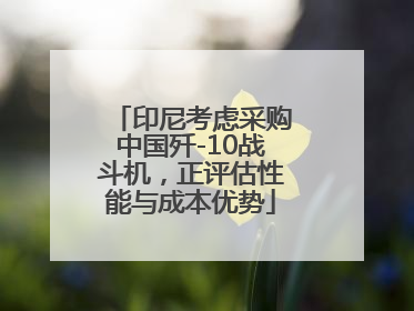 印尼考虑采购中国歼-10战斗机，正评估性能与成本优势