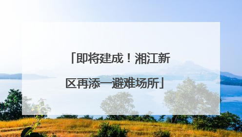 即将建成！湘江新区再添一避难场所