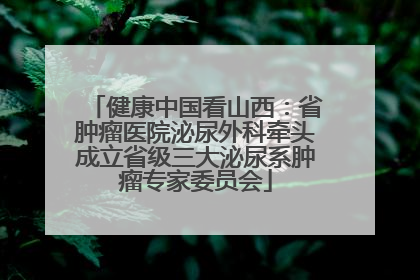 健康中国看山西：省肿瘤医院泌尿外科牵头成立省级三大泌尿系肿瘤专家委员会