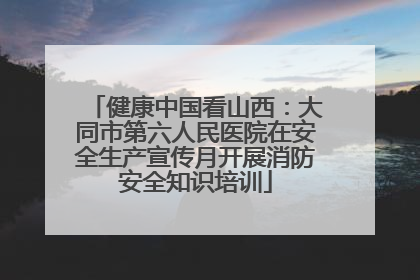 健康中国看山西：大同市第六人民医院在安全生产宣传月开展消防安全知识培训