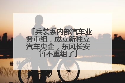 兵装系内部汽车业务重组，成立新独立汽车央企，东风长安暂不重组了