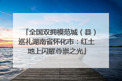 全国双拥模范城（县）巡礼湖南省怀化市：红土地上闪耀尊崇之光