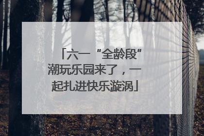六一“全龄段”潮玩乐园来了，一起扎进快乐漩涡