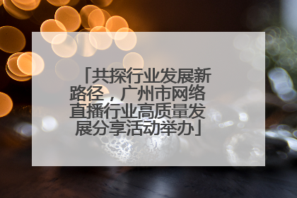 共探行业发展新路径，广州市网络直播行业高质量发展分享活动举办