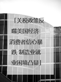 关税政策反噬美国经济 消费者信心暴跌 制造业就业困境凸显