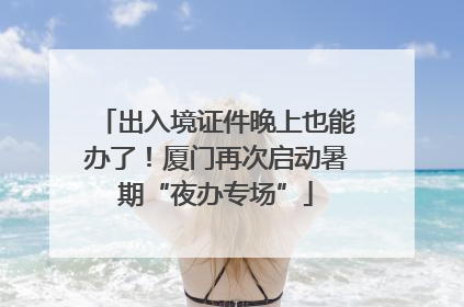 出入境证件晚上也能办了！厦门再次启动暑期“夜办专场”