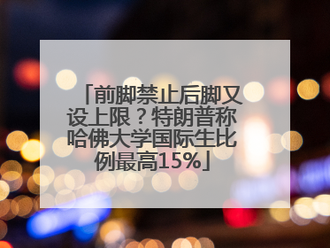 前脚禁止后脚又设上限？特朗普称哈佛大学国际生比例最高15%