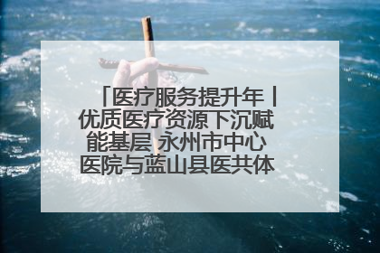 医疗服务提升年丨优质医疗资源下沉赋能基层 永州市中心医院与蓝山县医共体总院共筑健康屏障