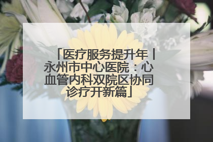 医疗服务提升年丨永州市中心医院：心血管内科双院区协同诊疗开新篇