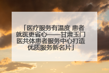 医疗服务有温度 患者就医更省心——甘肃玉门医共体患者服务中心打造优质服务新名片