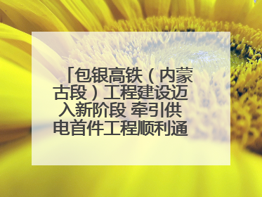 包银高铁（内蒙古段）工程建设迈入新阶段 牵引供电首件工程顺利通过验收评估
