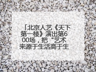 北京人艺《天下第一楼》演出第600场，把“艺术来源于生活高于生活”诠释到极致