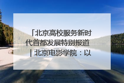 北京高校服务新时代首都发展特别报道｜北京电影学院：以光影为笔 绘就首都高质量发展新画卷