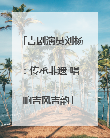 吉剧演员刘杨：传承非遗 唱响吉风吉韵