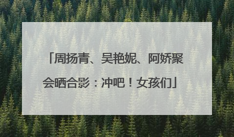 周扬青、吴艳妮、阿娇聚会晒合影：冲吧！女孩们