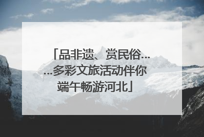 品非遗、赏民俗……多彩文旅活动伴你端午畅游河北