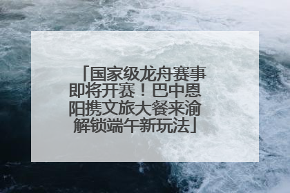 国家级龙舟赛事即将开赛！巴中恩阳携文旅大餐来渝解锁端午新玩法