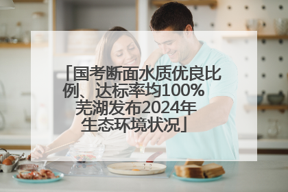 国考断面水质优良比例、达标率均100% 芜湖发布2024年生态环境状况