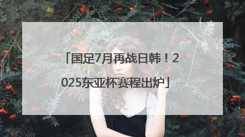 国足7月再战日韩！2025东亚杯赛程出炉