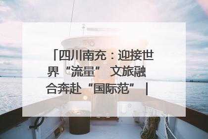 四川南充：迎接世界“流量” 文旅融合奔赴“国际范”｜话锦绣·说安逸