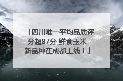 四川唯一平均品质评分超87分 鲜食玉米新品种在成都上线！