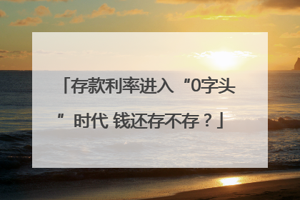 存款利率进入“0字头”时代 钱还存不存？