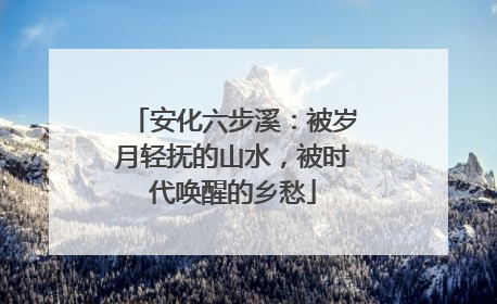 安化六步溪：被岁月轻抚的山水，被时代唤醒的乡愁
