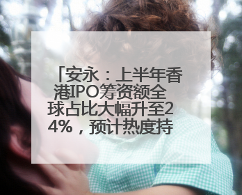 安永：上半年香港IPO筹资额全球占比大幅升至24%，预计热度持续推升
