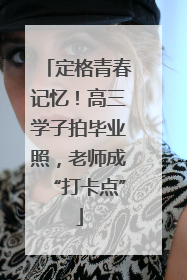 定格青春记忆！高三学子拍毕业照，老师成“打卡点”