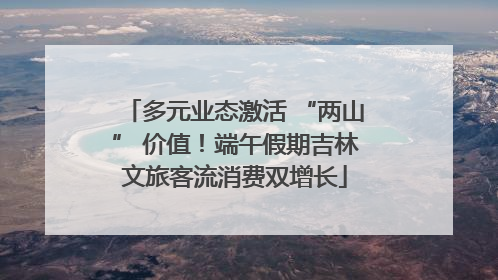 多元业态激活 “两山” 价值！端午假期吉林文旅客流消费双增长