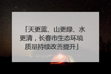 天更蓝、山更绿、水更清，长春市生态环境质量持续改善提升