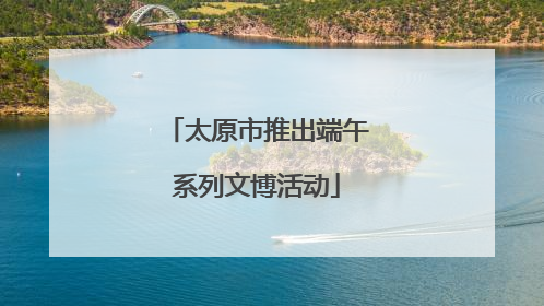 太原市推出端午系列文博活动