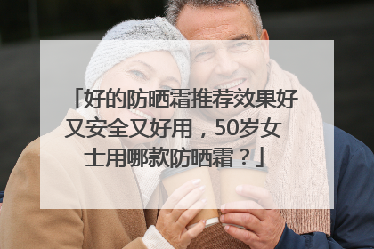 好的防晒霜推荐效果好又安全又好用，50岁女士用哪款防晒霜？