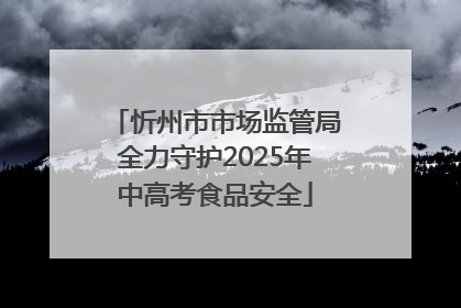 忻州市市场监管局全力守护2025年中高考食品安全