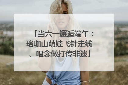 当六一邂逅端午：珞珈山萌娃飞针走线、唱念做打传非遗