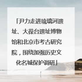 尹力走进琉璃河遗址、大葆台遗址博物馆和北京市考古研究院，围绕加强历史文化名城保护调研