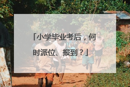 小学毕业考后，何时派位、报到？